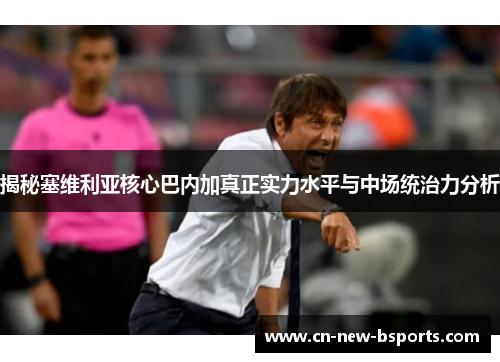 揭秘塞维利亚核心巴内加真正实力水平与中场统治力分析