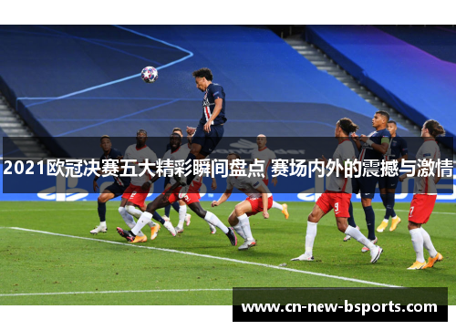 2021欧冠决赛五大精彩瞬间盘点 赛场内外的震撼与激情
