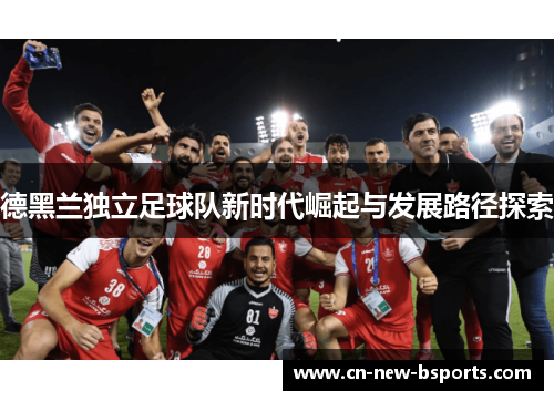 德黑兰独立足球队新时代崛起与发展路径探索 德黑兰独立足球队新时代崛起与发展路径探索