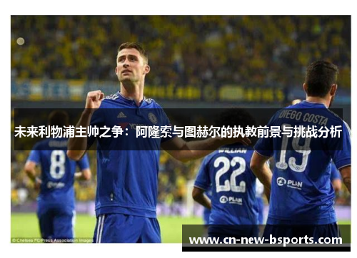 未来利物浦主帅之争:阿隆索与图赫尔的执教前景与挑战分析 未来利物浦主帅之争:阿隆索与图赫尔的执教前景与挑战分析