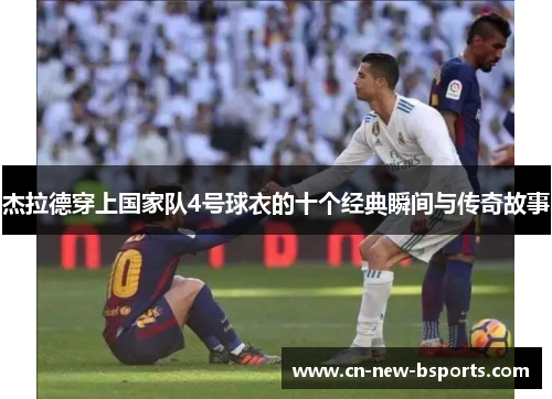 杰拉德穿上国家队4号球衣的十个经典瞬间与传奇故事 杰拉德穿上国家队4号球衣的十个经典瞬间与传奇故事