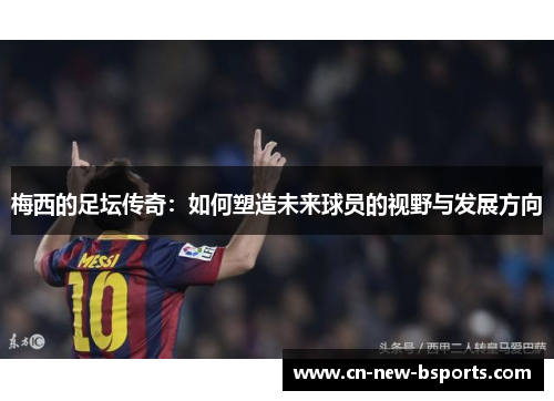 梅西的足坛传奇:如何塑造未来球员的视野与发展方向 梅西的足坛传奇:如何塑造未来球员的视野与发展方向