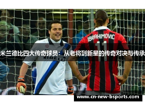米兰德比四大传奇球员:从老将到新星的传奇对决与传承 米兰德比四大传奇球员:从老将到新星的传奇对决与传承