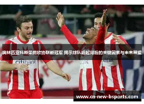 奥林匹亚科斯荣膺欧协联新冠军 揭示球队崛起背后的关键因素与未来展望