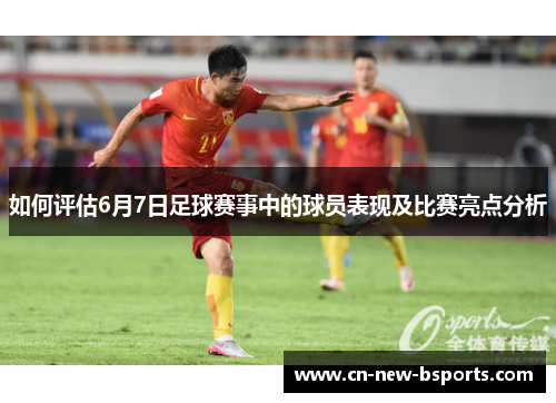 如何评估6月7日足球赛事中的球员表现及比赛亮点分析