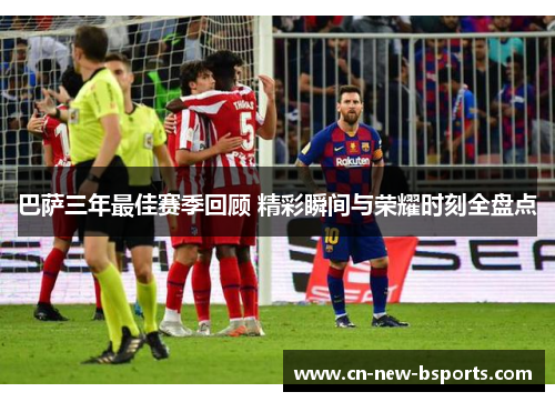 巴萨三年最佳赛季回顾 精彩瞬间与荣耀时刻全盘点 巴萨三年最佳赛季回顾 精彩瞬间与荣耀时刻全盘点