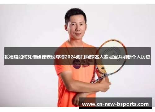 张德培如何凭借绝佳表现夺得2024澳门网球名人赛冠军并刷新个人历史 张德培如何凭借绝佳表现夺得2024澳门网球名人赛冠军并刷新个人历史