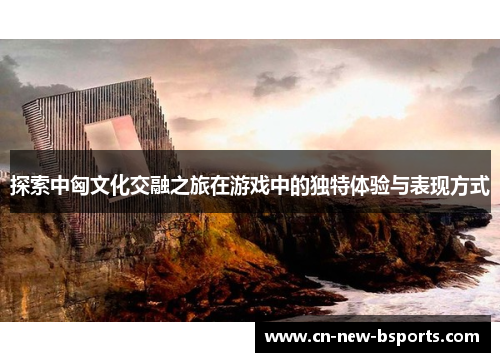探索中匈文化交融之旅在游戏中的独特体验与表现方式 探索中匈文化交融之旅在游戏中的独特体验与表现方式