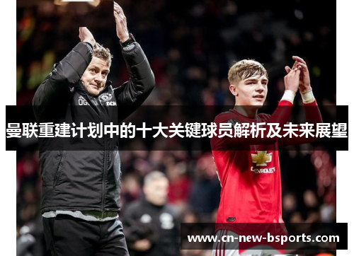 曼联重建计划中的十大关键球员解析及未来展望 曼联重建计划中的十大关键球员解析及未来展望