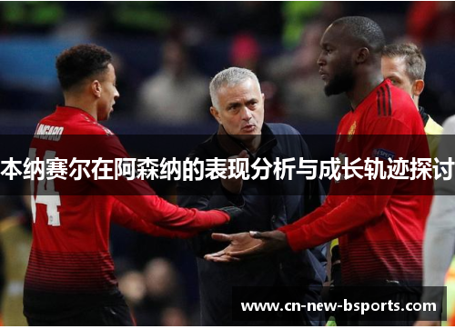 本纳赛尔在阿森纳的表现分析与成长轨迹探讨 本纳赛尔在阿森纳的表现分析与成长轨迹探讨