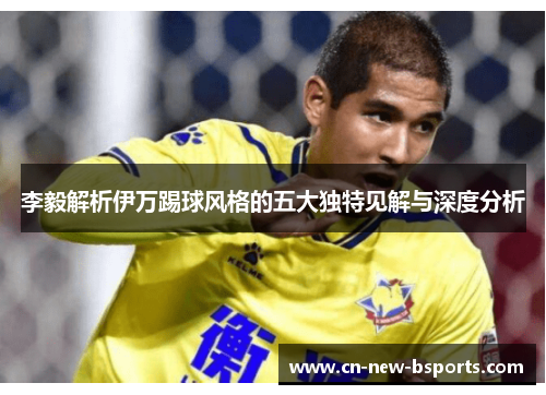 李毅解析伊万踢球风格的五大独特见解与深度分析 李毅解析伊万踢球风格的五大独特见解与深度分析