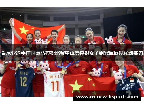 肯尼亚选手在国际马拉松比赛中再度夺得女子组冠军展现强劲实力