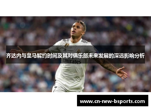 齐达内与皇马解约时间及其对俱乐部未来发展的深远影响分析 齐达内与皇马解约时间及其对俱乐部未来发展的深远影响分析