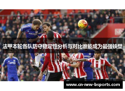 法甲本轮各队防守稳定性分析与对比谁能成为最强铁壁 法甲本轮各队防守稳定性分析与对比谁能成为最强铁壁